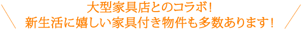 大型家具店とのコラボ！新生活に嬉しい家具付き物件も多数あります！