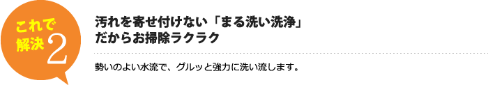 汚れを寄せ付けない「まる洗い洗浄」だからお掃除ラクラク